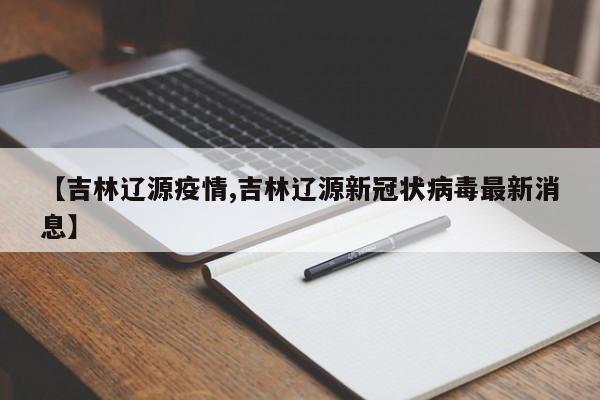【吉林辽源疫情,吉林辽源新冠状病毒最新消息】