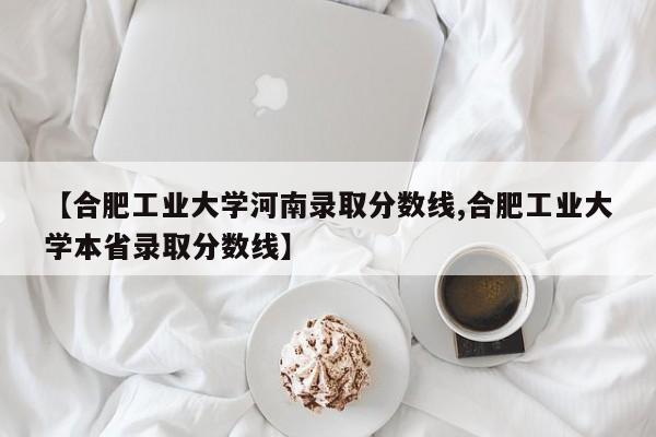 【合肥工业大学河南录取分数线,合肥工业大学本省录取分数线】