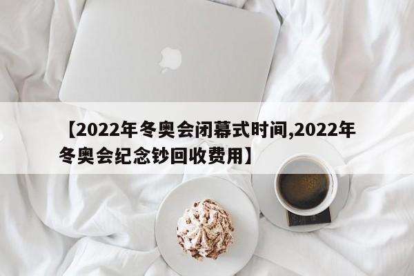【2022年冬奥会闭幕式时间,2022年冬奥会纪念钞回收费用】