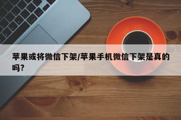苹果或将微信下架/苹果手机微信下架是真的吗?