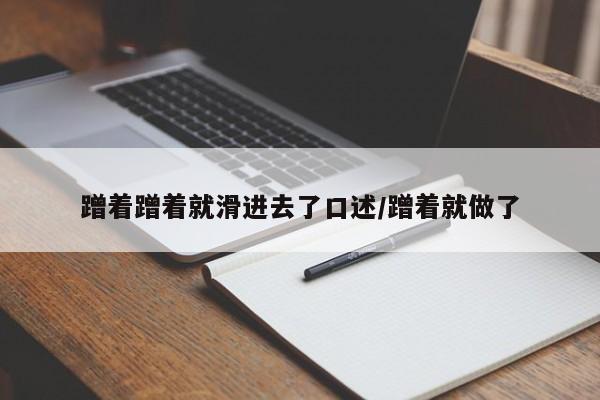 蹭着蹭着就滑进去了口述/蹭着就做了