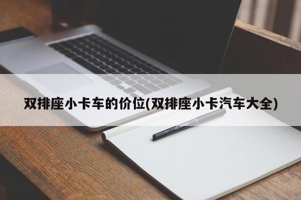 双排座小卡车的价位(双排座小卡汽车大全)