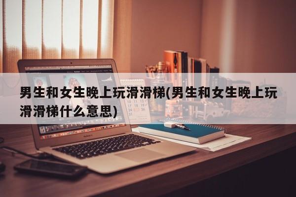 男生和女生晚上玩滑滑梯(男生和女生晚上玩滑滑梯什么意思)