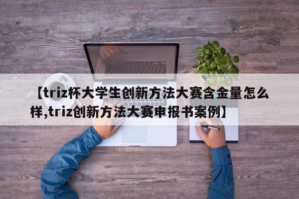 【triz杯大学生创新方法大赛含金量怎么样,triz创新方法大赛申报书案例】