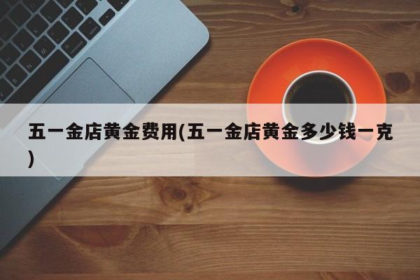 五一金店黄金费用(五一金店黄金多少钱一克)