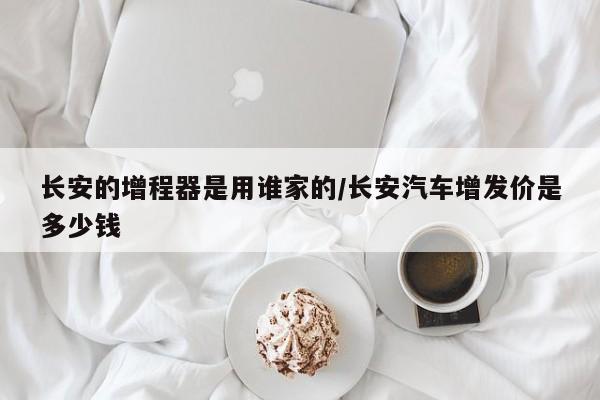 长安的增程器是用谁家的/长安汽车增发价是多少钱