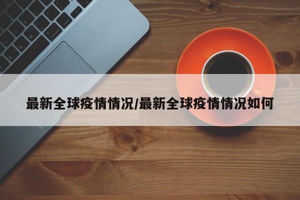 最新全球疫情情况/最新全球疫情情况如何
