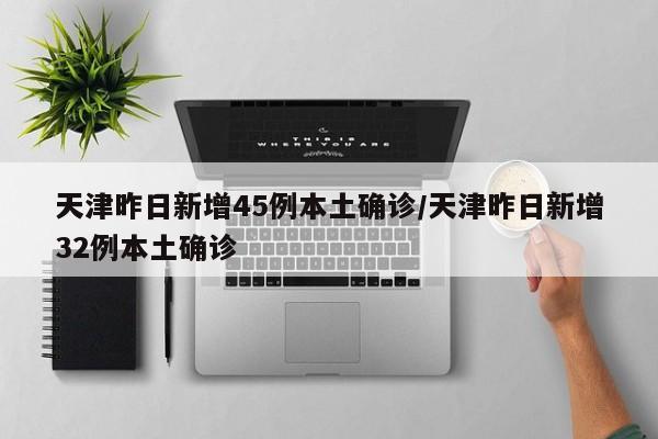 天津昨日新增45例本土确诊/天津昨日新增32例本土确诊