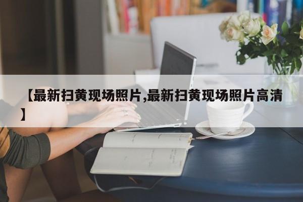 【最新扫黄现场照片,最新扫黄现场照片高清】