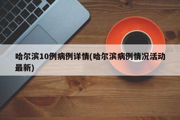 哈尔滨10例病例详情(哈尔滨病例情况活动最新)