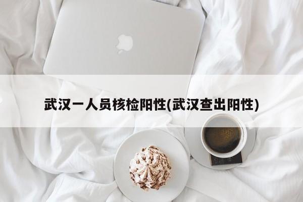 武汉一人员核检阳性(武汉查出阳性)