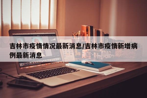 吉林市疫情情况最新消息/吉林市疫情新增病例最新消息