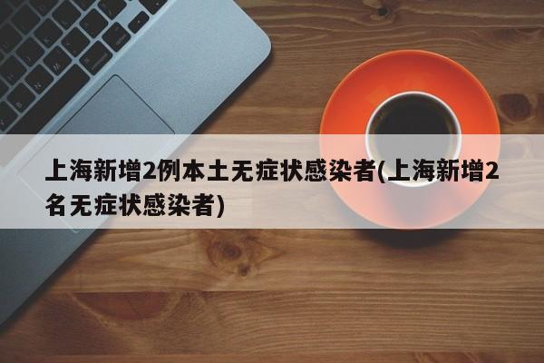 上海新增2例本土无症状感染者(上海新增2名无症状感染者)