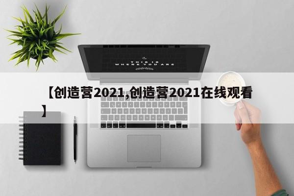 【创造营2021,创造营2021在线观看】