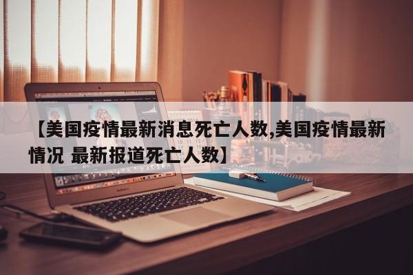 【美国疫情最新消息死亡人数,美国疫情最新情况 最新报道死亡人数】