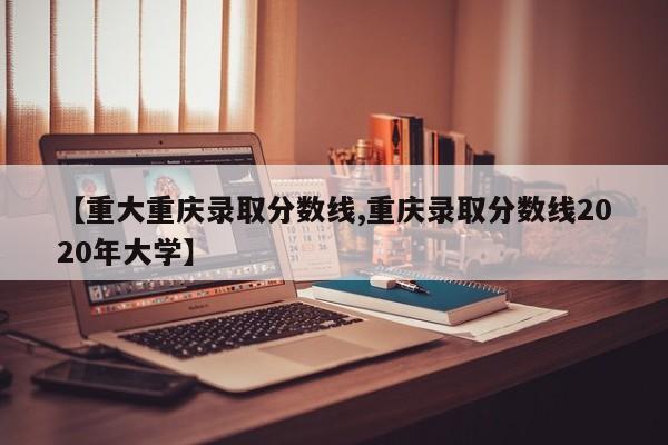 【重大重庆录取分数线,重庆录取分数线2020年大学】