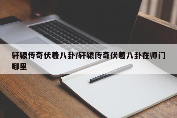 轩辕传奇伏羲八卦/轩辕传奇伏羲八卦在师门哪里