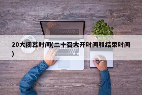 20大闭幕时间(二十召大开时间和结束时间)