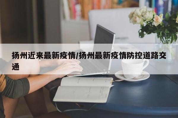 扬州近来最新疫情/扬州最新疫情防控道路交通