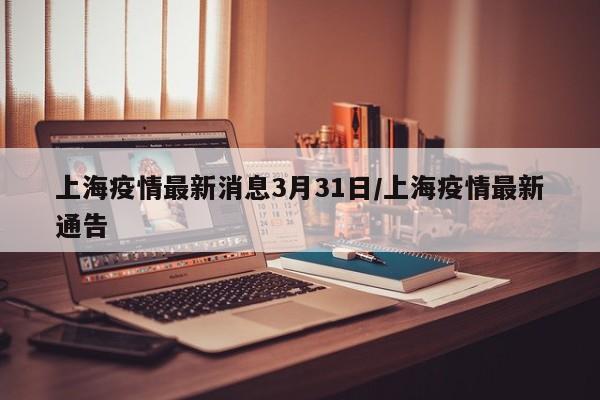 上海疫情最新消息3月31日/上海疫情最新通告