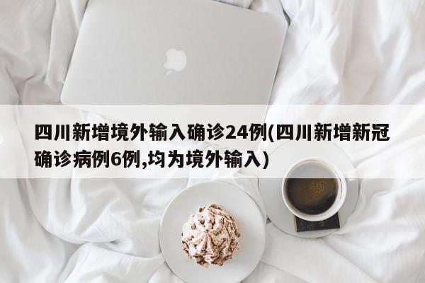 四川新增境外输入确诊24例(四川新增新冠确诊病例6例,均为境外输入)