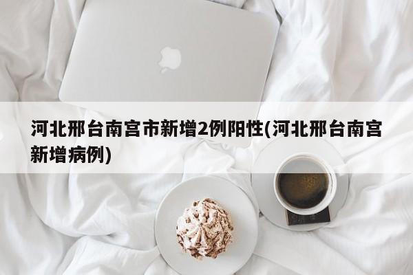 河北邢台南宫市新增2例阳性(河北邢台南宫新增病例)