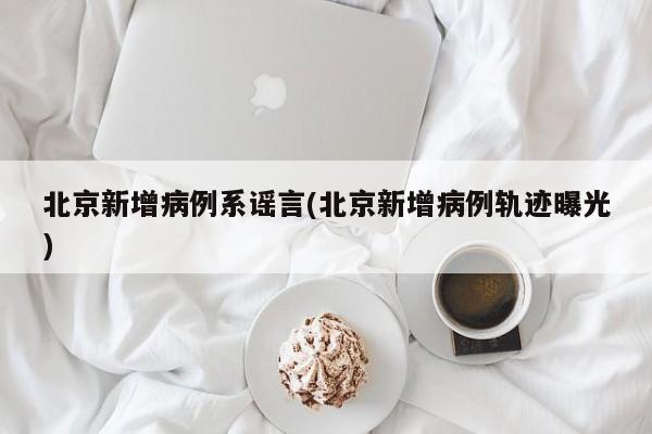 北京新增病例系谣言(北京新增病例轨迹曝光)