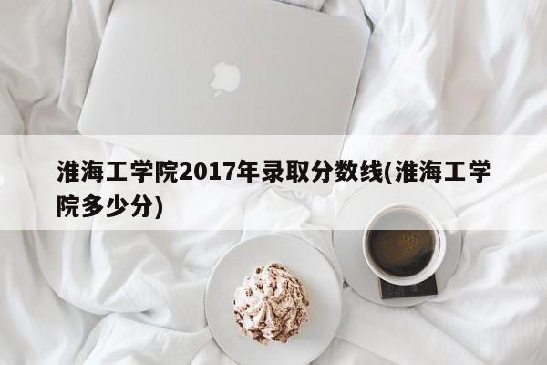 淮海工学院2017年录取分数线(淮海工学院多少分)