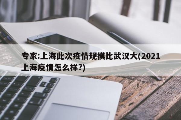 专家:上海此次疫情规模比武汉大(2021上海疫情怎么样?)