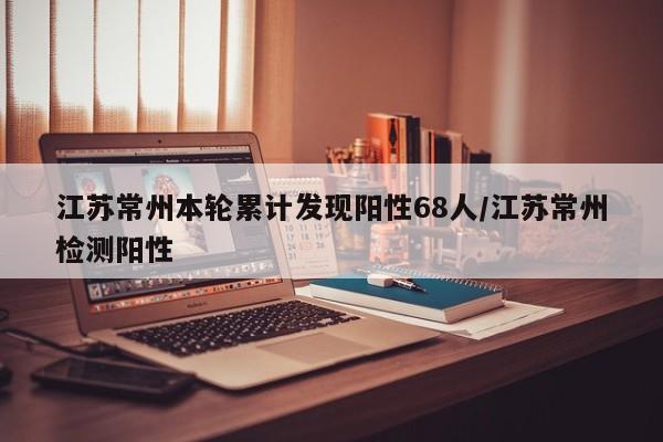 江苏常州本轮累计发现阳性68人/江苏常州检测阳性