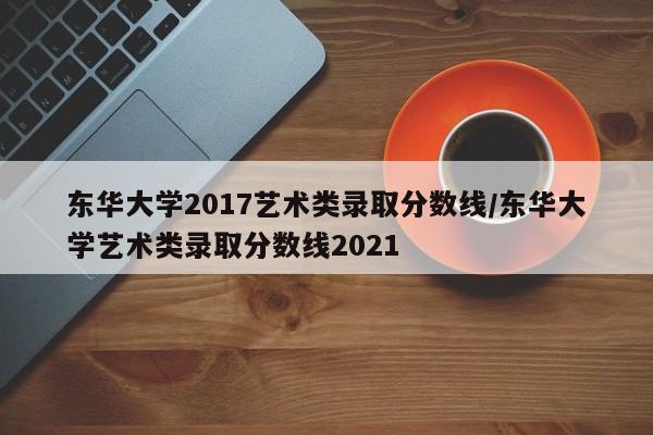 东华大学2017艺术类录取分数线/东华大学艺术类录取分数线2021