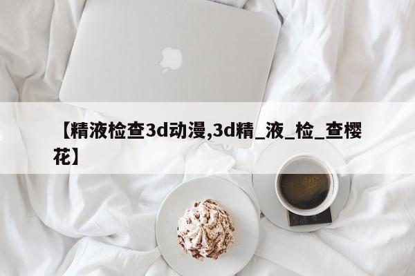【精液检查3d动漫,3d精_液_检_查樱花】