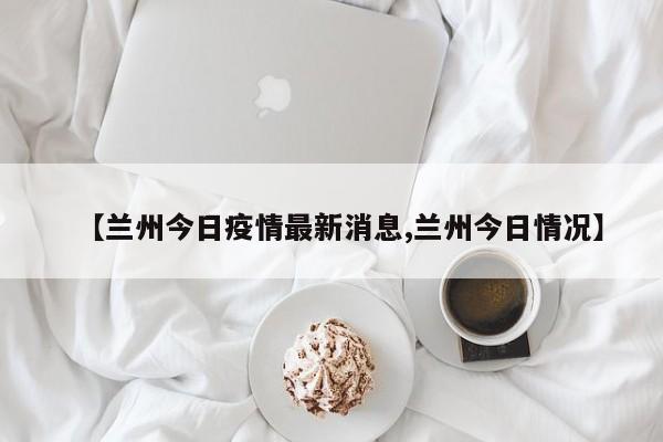 【兰州今日疫情最新消息,兰州今日情况】