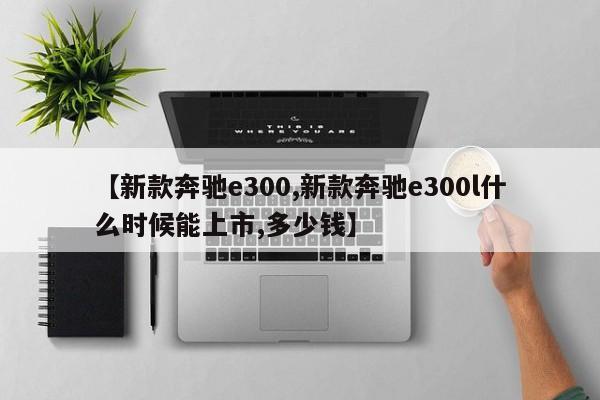 【新款奔驰e300,新款奔驰e300l什么时候能上市,多少钱】