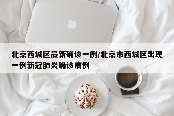 北京西城区最新确诊一例/北京市西城区出现一例新冠肺炎确诊病例