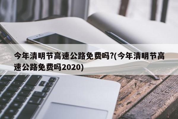 今年清明节高速公路免费吗?(今年清明节高速公路免费吗2020)