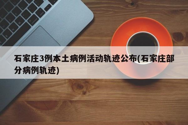 石家庄3例本土病例活动轨迹公布(石家庄部分病例轨迹)