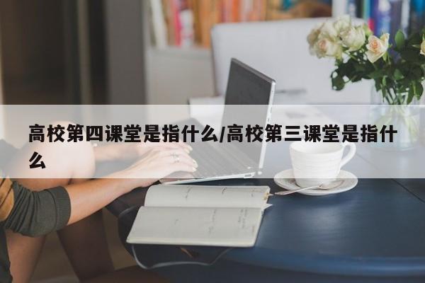 高校第四课堂是指什么/高校第三课堂是指什么