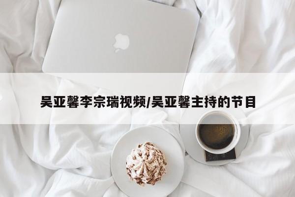 吴亚馨李宗瑞视频/吴亚馨主持的节目