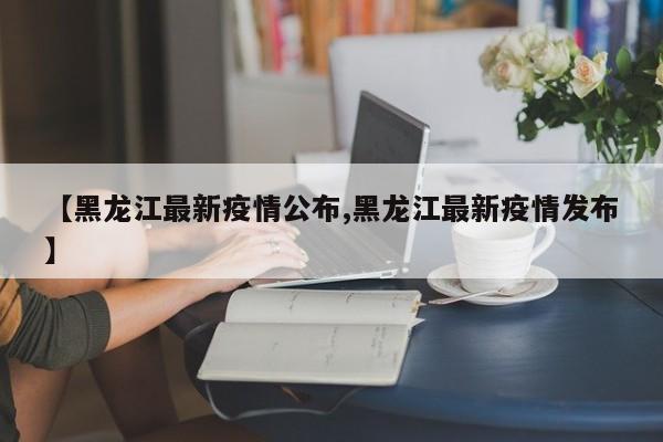 【黑龙江最新疫情公布,黑龙江最新疫情发布】